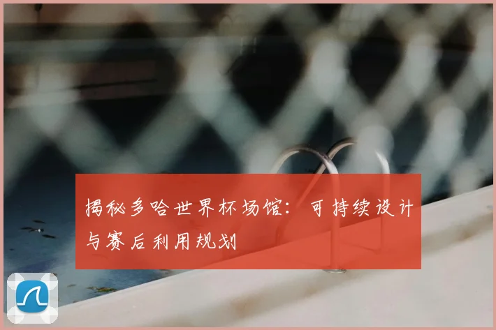 揭秘多哈世界杯场馆：可持续设计与赛后利用规划