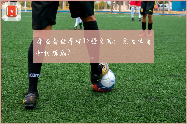 摩洛哥世界杯18强之路:黑马传奇如何炼成?