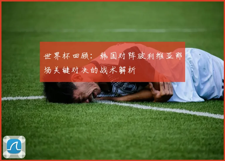 世界杯回顾:韩国对阵玻利维亚那场关键对决的战术解析