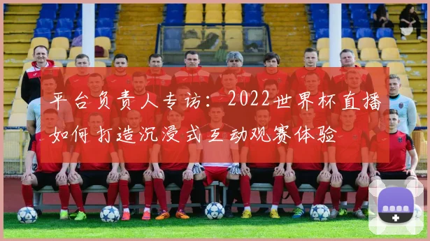 平台负责人专访:2022世界杯直播如何打造沉浸式互动观赛体验