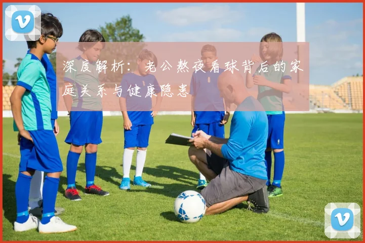 深度解析:老公熬夜看球背后的家庭关系与健康隐患