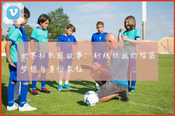 世界杯队服故事:针线织就的绿茵梦想与身份象征