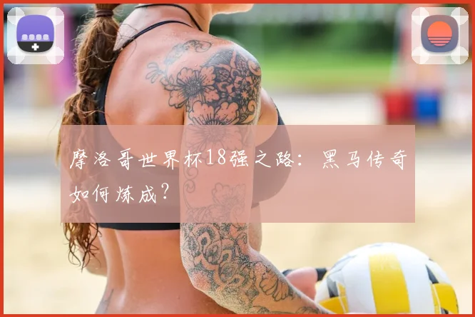 摩洛哥世界杯18强之路:黑马传奇如何炼成?