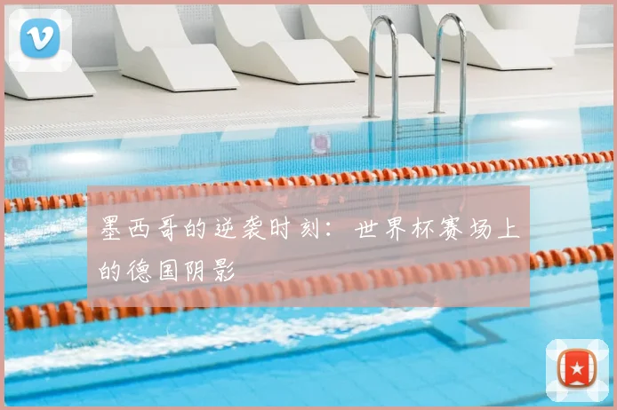 墨西哥的逆袭时刻:世界杯赛场上的德国阴影