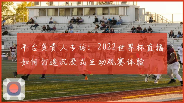 平台负责人专访:2022世界杯直播如何打造沉浸式互动观赛体验