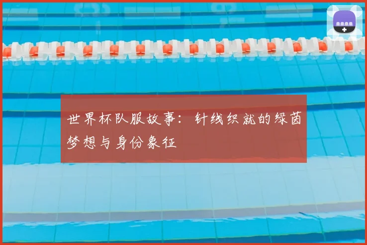 世界杯队服故事:针线织就的绿茵梦想与身份象征