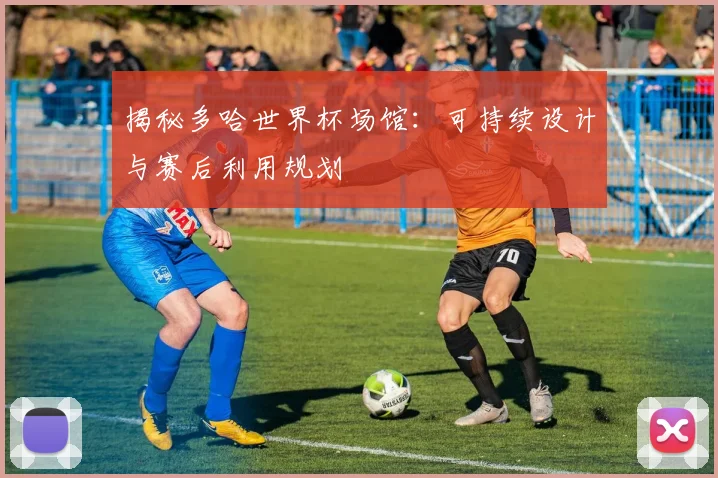 揭秘多哈世界杯场馆：可持续设计与赛后利用规划