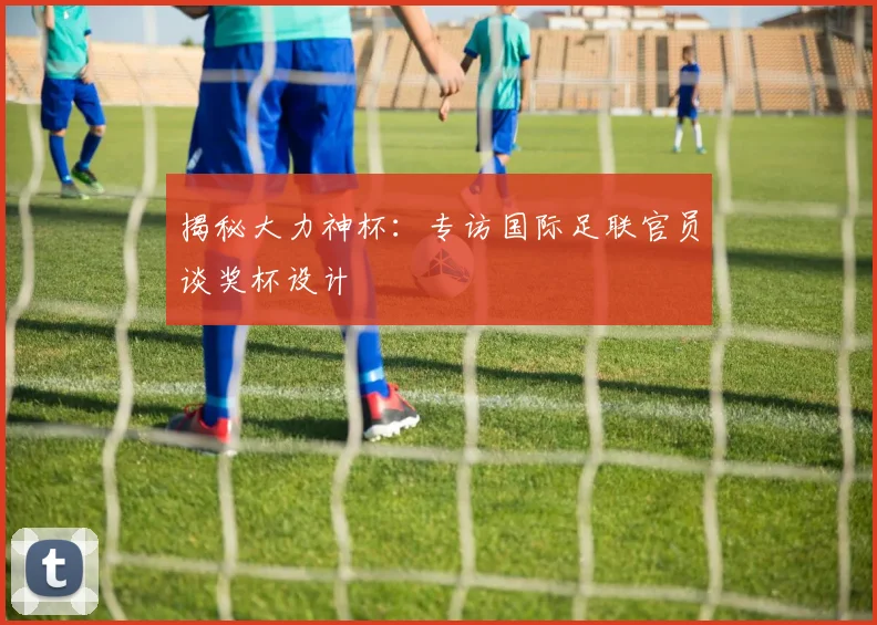 揭秘大力神杯：专访国际足联官员谈奖杯设计
